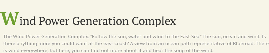 Wind Power Generation Complex The Wind Power Generation Complex. Follow the sun, water and wind to the East Sea. The sun, ocean and wind. Is there anything more you could want at the east coast? A view from an ocean path representative of Blueroad. There is wind everywhere, but here, you can find out more about it and hear the song of the wind.