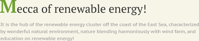 Mecca of renewable energy! It is the hub of the renewable energy cluster off the coast of the East Sea, characterized by wonderful natural environment, nature blending harmoniously with wind farm, and education on renewable energy!