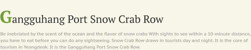 Gangguhang Port Snow Crab Row Be inebriated by the scent of the ocean and the flavor of snow crabs With sights to see within a 10-minute distance, you have to eat before you can do any sightseeing. Snow Crab Row draws in tourists day and night. It is the core of tourism in Yeongdeok. It is the Gangguhang Port Snow Crab Row.