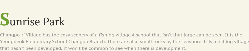 Sunrise Park Changpo-ri Village has the cozy scenery of a fishing village A school that isn't that large can be seen. It is the Yeongdeok Elementary School Changpo Branch. There are also small rocks by the seashore. It is a fishing village that hasn't been developed. It won't be common to see when there is development.