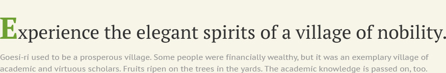 Experience the elegant spirits of a village of nobility. Goesi-ri used to be a prosperous village. Some people were financially wealthy, but it was an exemplary village of academic and virtuous scholars. Fruits ripen on the trees in the yards. The academic knowledge is passed on, too.